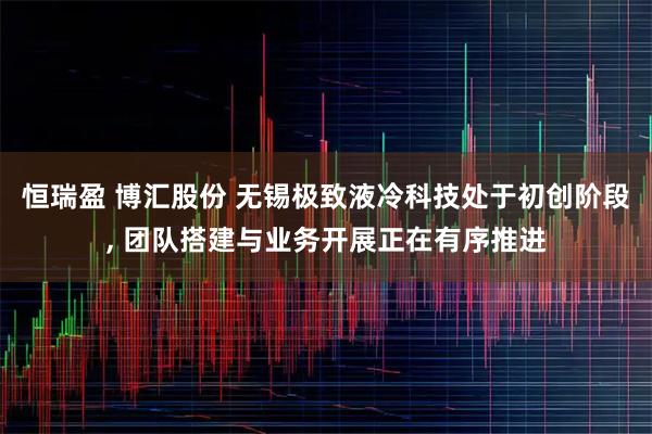 恒瑞盈 博汇股份 无锡极致液冷科技处于初创阶段, 团队搭建与业务开展正在有序推进