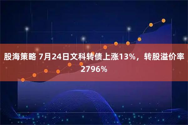 股海策略 7月24日文科转债上涨13%，转股溢价率2796%
