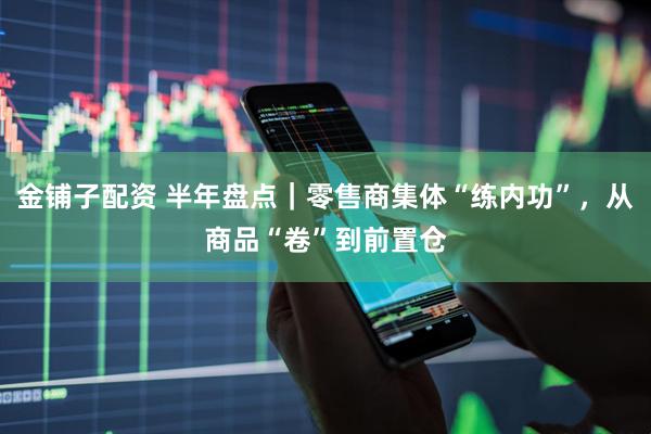 金铺子配资 半年盘点|零售商集体“练内功”,从商品“卷”到前置仓
