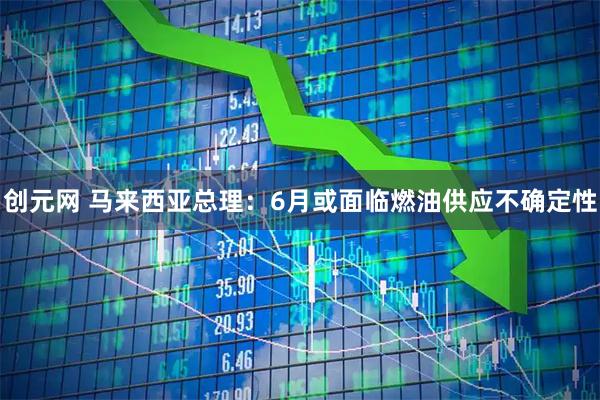 创元网 马来西亚总理：6月或面临燃油供应不确定性