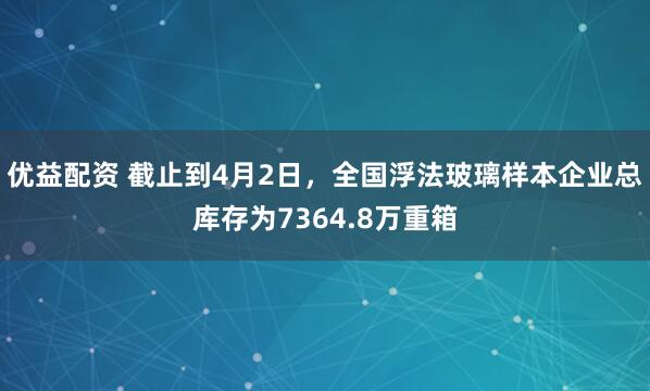 优益配资 截止到4月2日，全国浮法玻璃样本企业总库存为7364.8万重箱